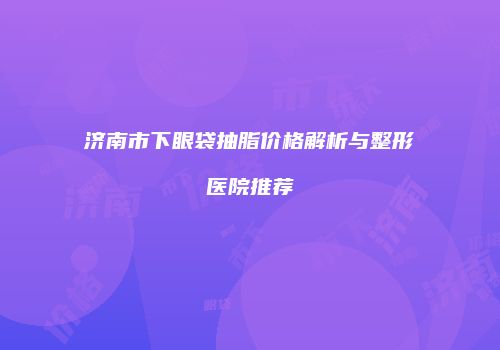 济南市下眼袋抽脂价格解析与整形医院推荐