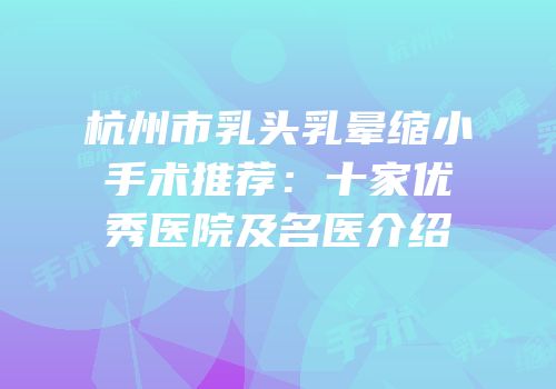杭州市乳头乳晕缩小手术推荐：十家优秀医院及名医介绍