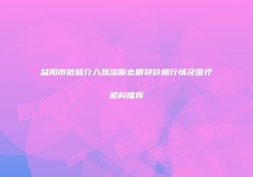 益阳市微超介入热溶脂去眼袋价格行情及医疗机构推荐