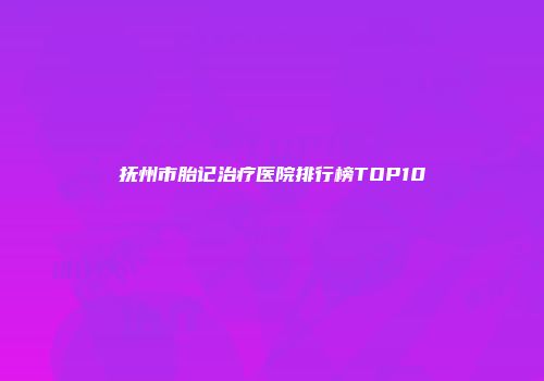 抚州市胎记治疗医院排行榜TOP10