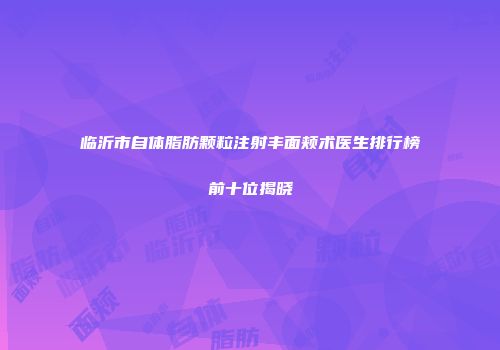临沂市自体脂肪颗粒注射丰面颊术医生排行榜前十位揭晓