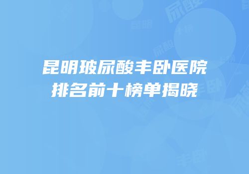 昆明玻尿酸丰卧医院排名前十榜单揭晓