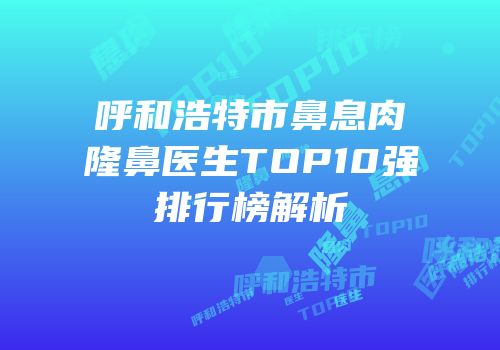 呼和浩特市鼻息肉隆鼻医生TOP10强排行榜解析