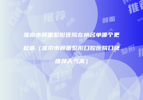 淮南市颌面整形医院在榜名单哪个更权威（淮南市颌面整形口腔医院口碑推荐人气高）
