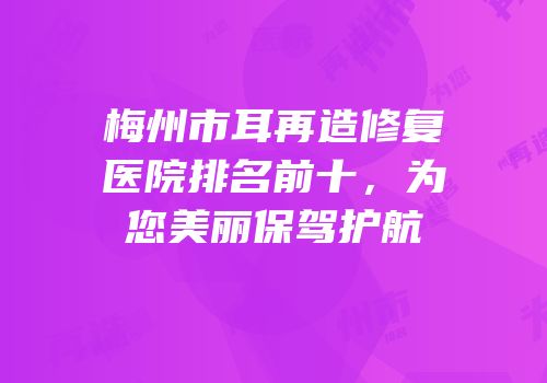 梅州市耳再造修复医院排名前十，为您美丽保驾护航