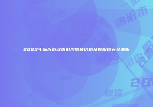 2025年临沂市改善泪沟眼袋价格及医院推荐全解析