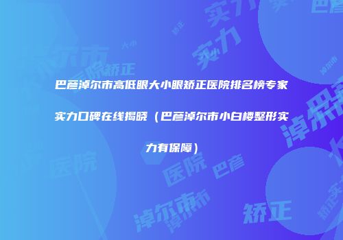 巴彦淖尔市高低眼大小眼矫正医院排名榜专家实力口碑在线揭晓（巴彦淖尔市小白楼整形实力有保障）
