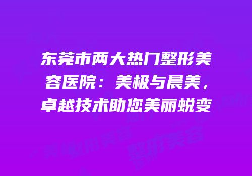东莞市两大热门整形美容医院：美极与晨美，卓越技术助您美丽蜕变