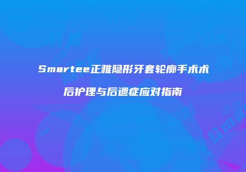 Smartee正雅隐形牙套轮廓手术术后护理与后遗症应对指南