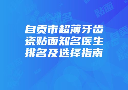 自贡市超薄牙齿瓷贴面知名医生排名及选择指南