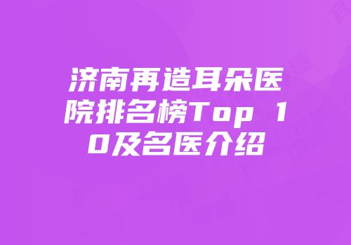 济南再造耳朵医院排名榜Top 10及名医介绍
