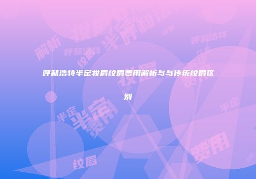 呼和浩特半定妆眉纹眉费用解析与与传统纹眉区别
