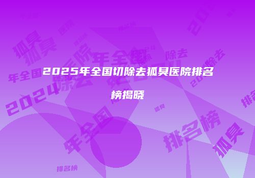 2025年全国切除去狐臭医院排名榜揭晓