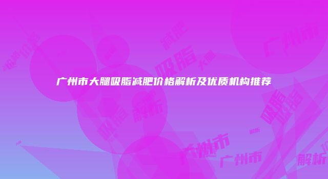 广州市大腿吸脂减肥价格解析及优质机构推荐