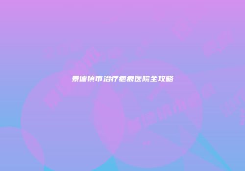 景德镇市治疗疤痕医院全攻略