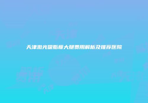 天津激光吸脂瘦大腿费用解析及推荐医院