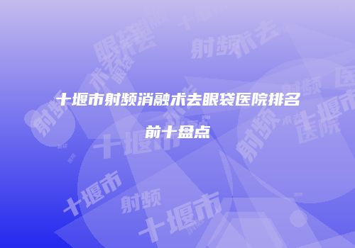 十堰市射频消融术去眼袋医院排名前十盘点