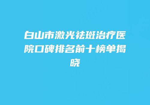 白山市激光祛斑治疗医院口碑排名前十榜单揭晓