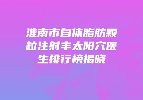 淮南市自体脂肪颗粒注射丰太阳穴医生排行榜揭晓