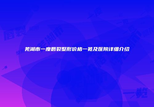 芜湖市一度唇裂整形价格一览及医院详细介绍
