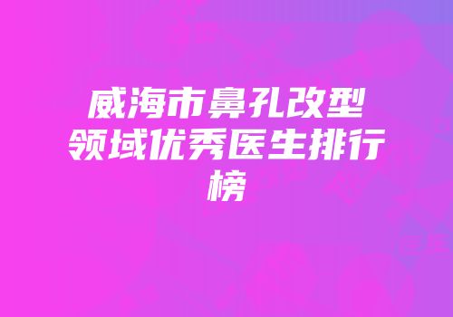 威海市鼻孔改型领域优秀医生排行榜