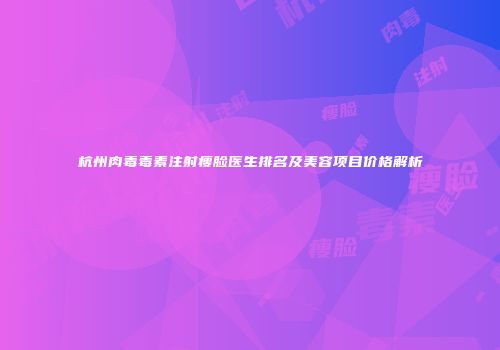 杭州肉毒毒素注射瘦脸医生排名及美容项目价格解析