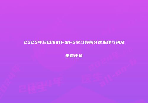 2025年白山市all-on-6全口种植牙医生排行榜及患者评价