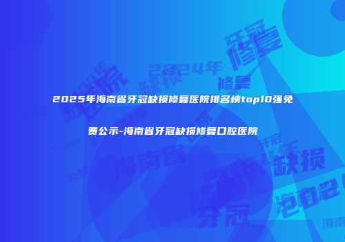2025年海南省牙冠缺损修复医院排名榜top10强免费公示-海南省牙冠缺损修复口腔医院