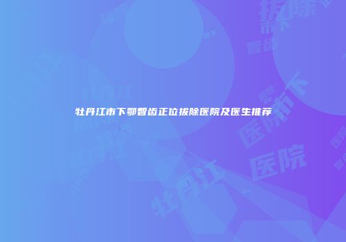 牡丹江市下鄂智齿正位拔除医院及医生推荐