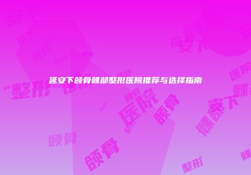 延安下颌骨髁部整形医院推荐与选择指南