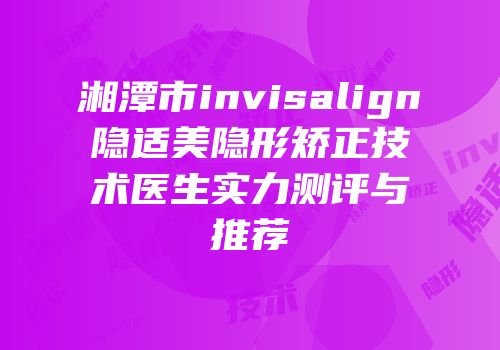 湘潭市invisalign隐适美隐形矫正技术医生实力测评与推荐