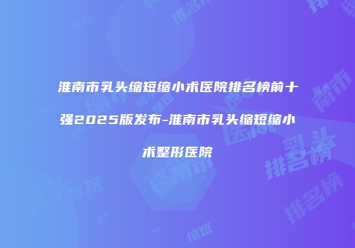 淮南市乳头缩短缩小术医院排名榜前十强2025版发布-淮南市乳头缩短缩小术整形医院