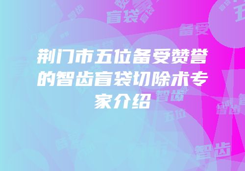 荆门市五位备受赞誉的智齿盲袋切除术专家介绍