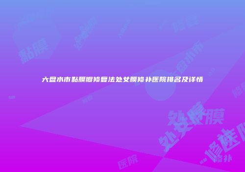 六盘水市黏膜瓣修复法处女膜修补医院排名及详情