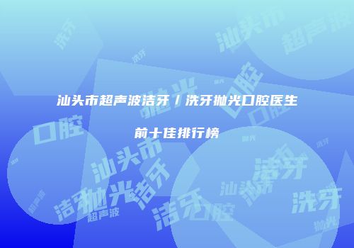 汕头市超声波洁牙／洗牙抛光口腔医生前十佳排行榜