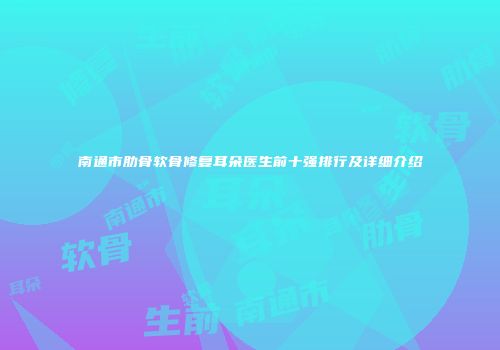 南通市肋骨软骨修复耳朵医生前十强排行及详细介绍