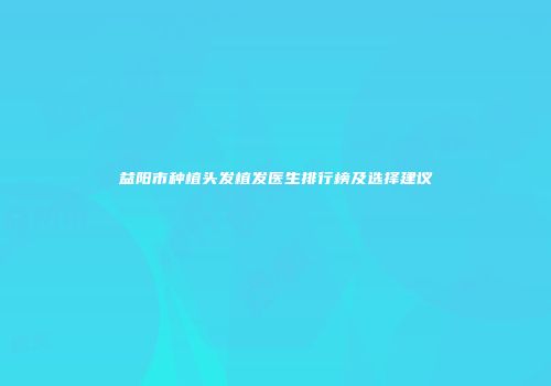 益阳市种植头发植发医生排行榜及选择建议