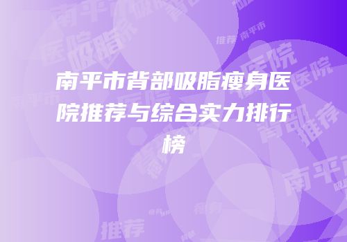 南平市背部吸脂瘦身医院推荐与综合实力排行榜