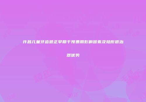 许昌儿童牙齿矫正早期干预费用影响因素及隐形矫治器优势