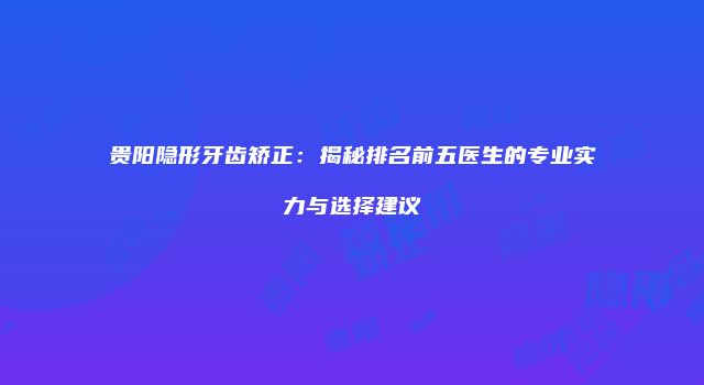 贵阳隐形牙齿矫正：揭秘排名前五医生的专业实力与选择建议