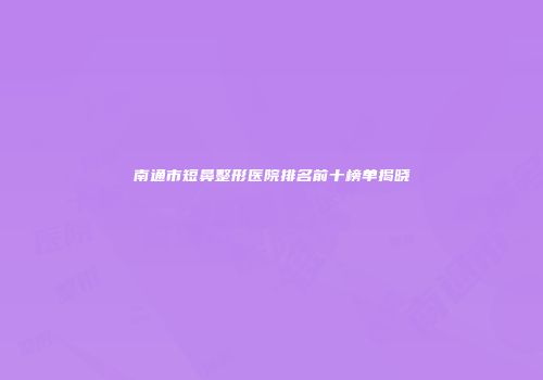 南通市短鼻整形医院排名前十榜单揭晓