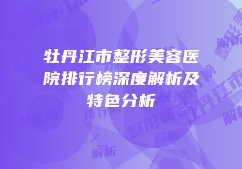 牡丹江市整形美容医院排行榜深度解析及特色分析