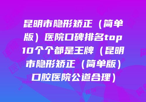 昆明市隐形矫正（简单版）医院口碑排名top10个个都是王牌（昆明市隐形矫正（简单版）口腔医院公道合理）