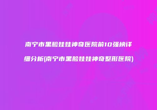 南宁市黑脸娃娃神奇医院前10强榜详细分析(南宁市黑脸娃娃神奇整形医院)