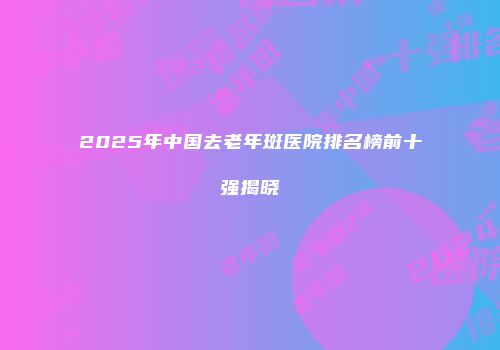 2025年中国去老年斑医院排名榜前十强揭晓