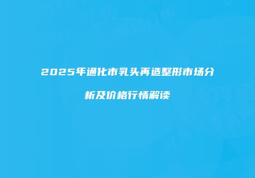 2025年通化市乳头再造整形市场分析及价格行情解读