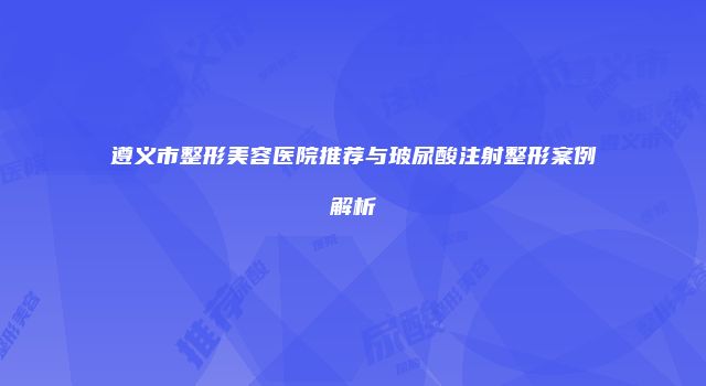 遵义市整形美容医院推荐与玻尿酸注射整形案例解析