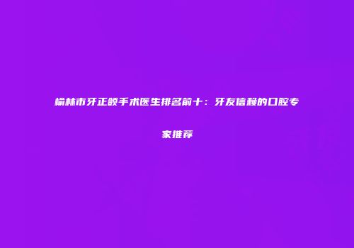 榆林市牙正颌手术医生排名前十：牙友信赖的口腔专家推荐