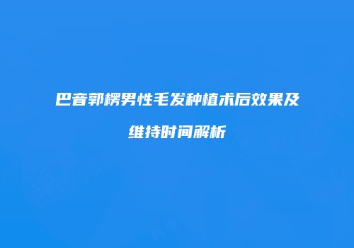 巴音郭楞男性毛发种植术后效果及维持时间解析