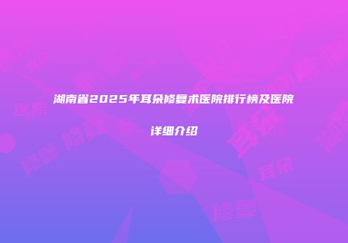 湖南省2025年耳朵修复术医院排行榜及医院详细介绍